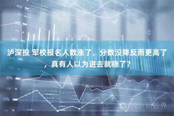 泸深投 军校报名人数涨了，分数没降反而更高了，真有人以为进去就稳了？
