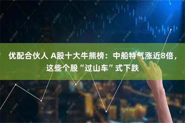 优配合伙人 A股十大牛熊榜：中船特气涨近8倍，这些个股“过山车”式下跌