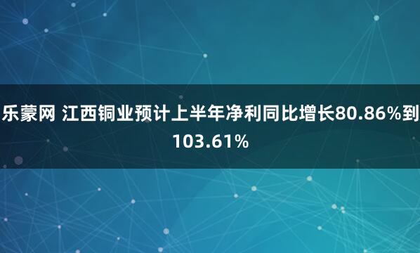 乐蒙网 江西铜业预计上半年净利同比增长80.86%到103.61%
