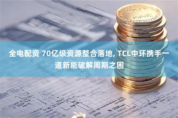 全电配资 70亿级资源整合落地, TCL中环携手一道新能破解周期之困