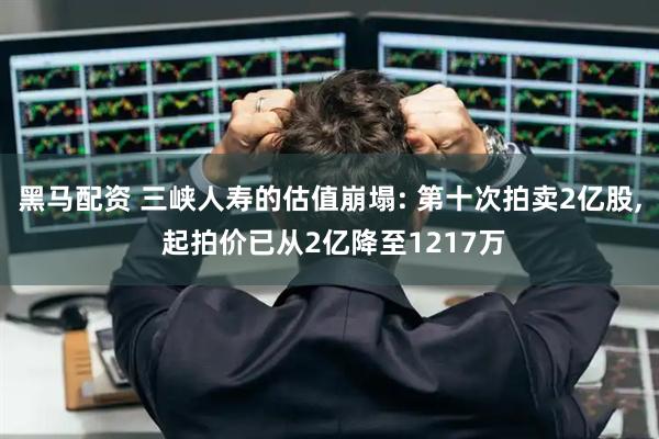 黑马配资 三峡人寿的估值崩塌: 第十次拍卖2亿股, 起拍价已从2亿降至1217万