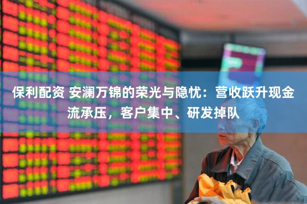保利配资 安澜万锦的荣光与隐忧：营收跃升现金流承压，客户集中、研发掉队