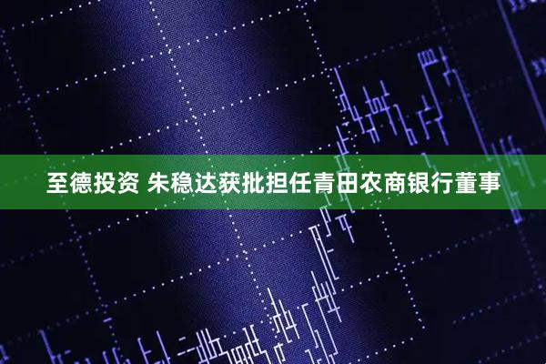 至德投资 朱稳达获批担任青田农商银行董事