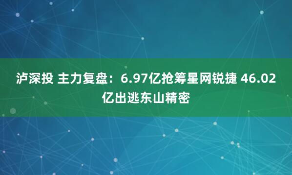 泸深投 主力复盘：6.97亿抢筹星网锐捷 46.02亿出逃东山精密