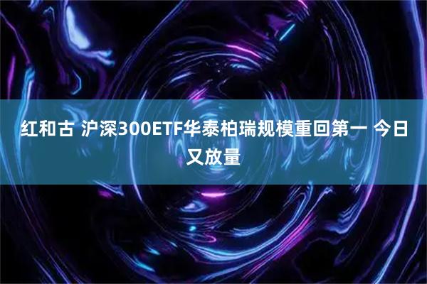 红和古 沪深300ETF华泰柏瑞规模重回第一 今日又放量