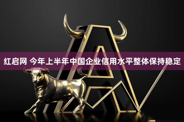 红启网 今年上半年中国企业信用水平整体保持稳定