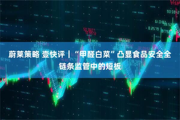 蔚莱策略 壹快评｜“甲醛白菜”凸显食品安全全链条监管中的短板