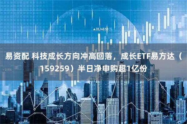 易资配 科技成长方向冲高回落，成长ETF易方达（159259）半日净申购超1亿份
